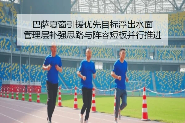 巴萨夏窗引援优先目标浮出水面 管理层补强思路与阵容短板并行推进